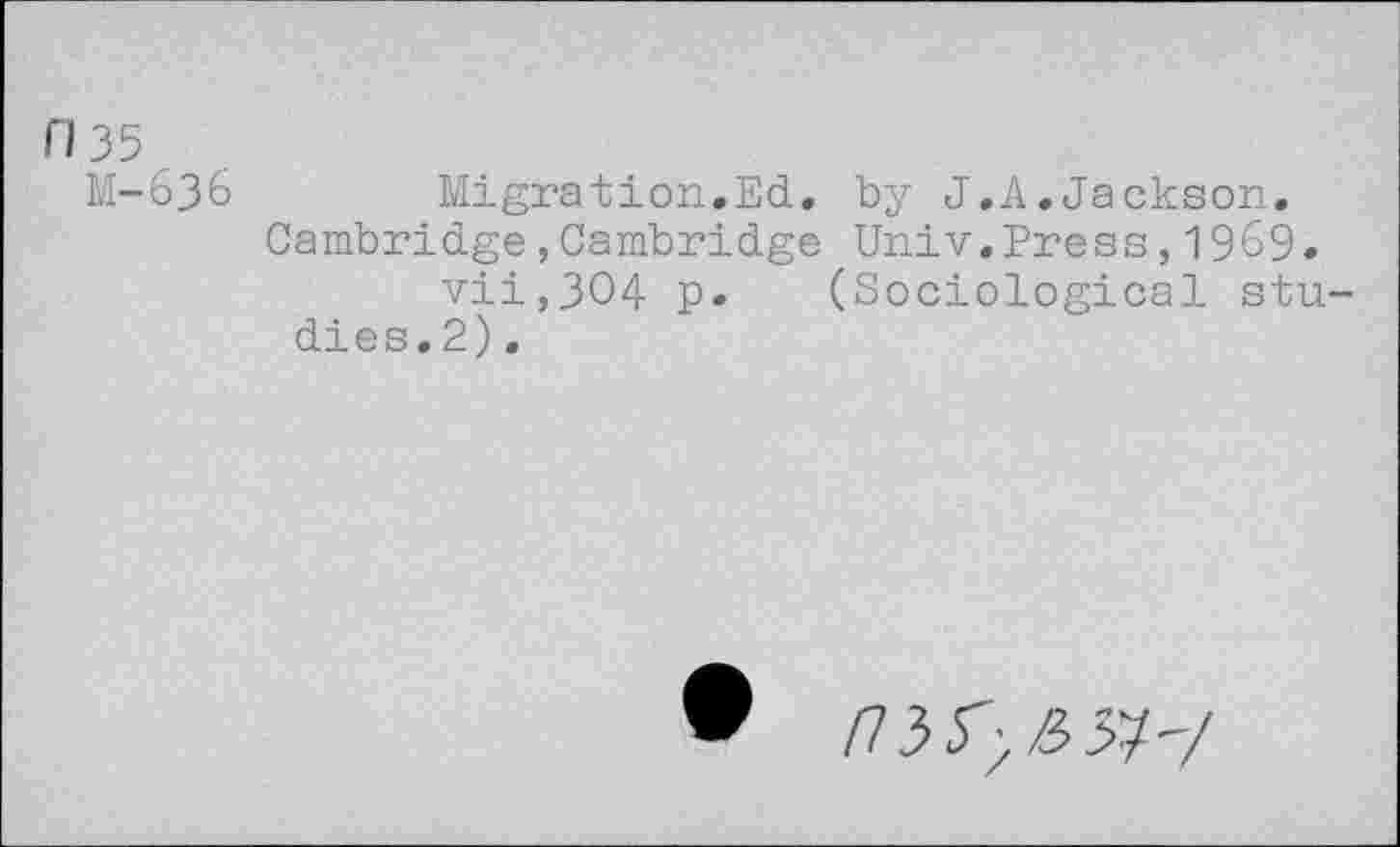 ﻿035
M-636
Migration.Ed. by J.A.Jackson.
Cambridge,Cambridge Univ,Press,1969.
vii,3O4 p. (Sociological studies. 2) .
/7353/33?'/